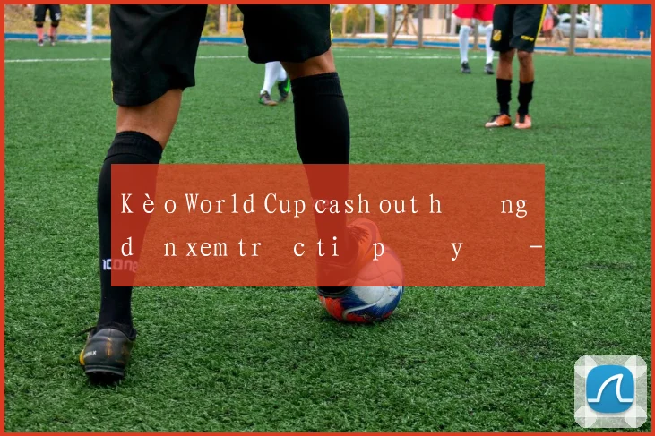 Kèo World Cup cash out hướng dẫn xem trực tiếp đầy đủ