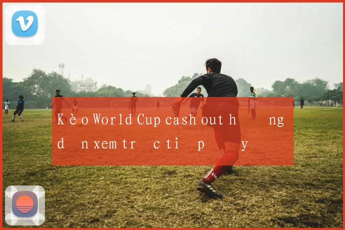 Kèo World Cup cash out hướng dẫn xem trực tiếp đầy đủ